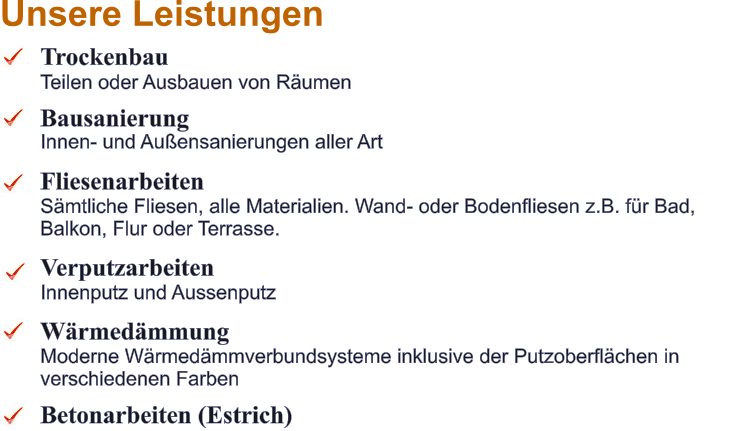 Trockenbau  Teilen oder Ausbauen von R�umen Bausanierung Innen- und Au�ensanierungen aller Art  Fliesenarbeiten S�mtliche Fliesen, alle Materialien. Wand- oder Bodenfliesen z.B. f�r Bad, Balkon, Flur oder Terrasse.  Verputzarbeiten Innenputz und Aussenputz  W�rmed�mmung Moderne W�rmed�mmverbundsysteme inklusive der Putzoberfl�chen in verschiedenen Farben  Betonarbeiten (Estrich) Unsere Leistungen